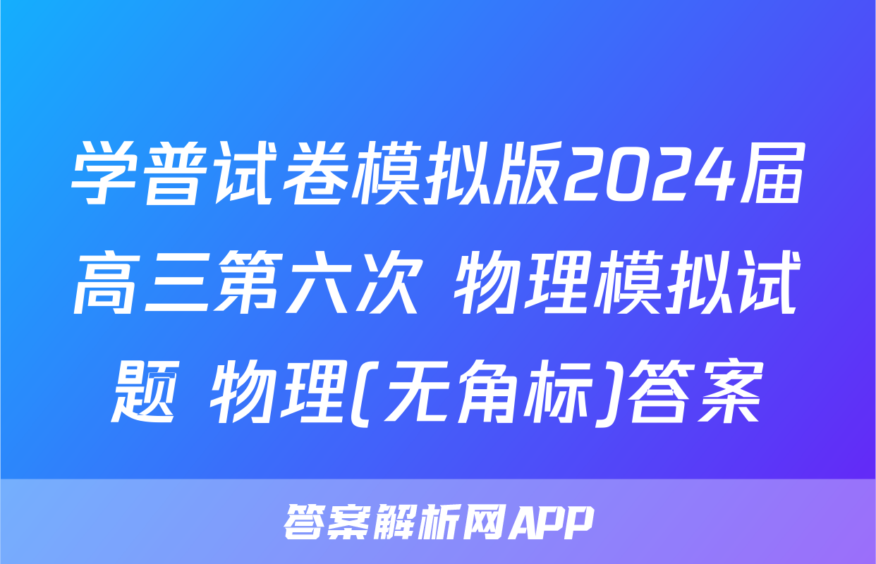 学普试卷模拟版2024届高三第六次 物理模拟试题 物理(无角标)答案