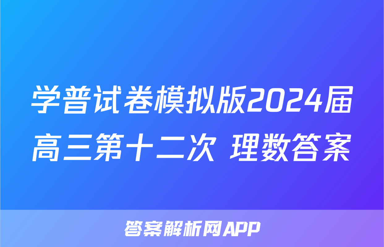 学普试卷模拟版2024届高三第十二次 理数答案