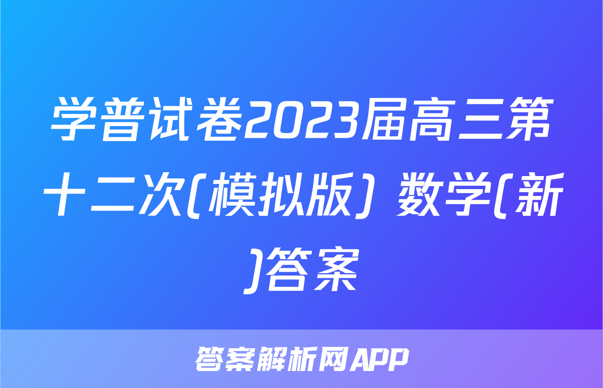 学普试卷2023届高三第十二次(模拟版) 数学(新)答案