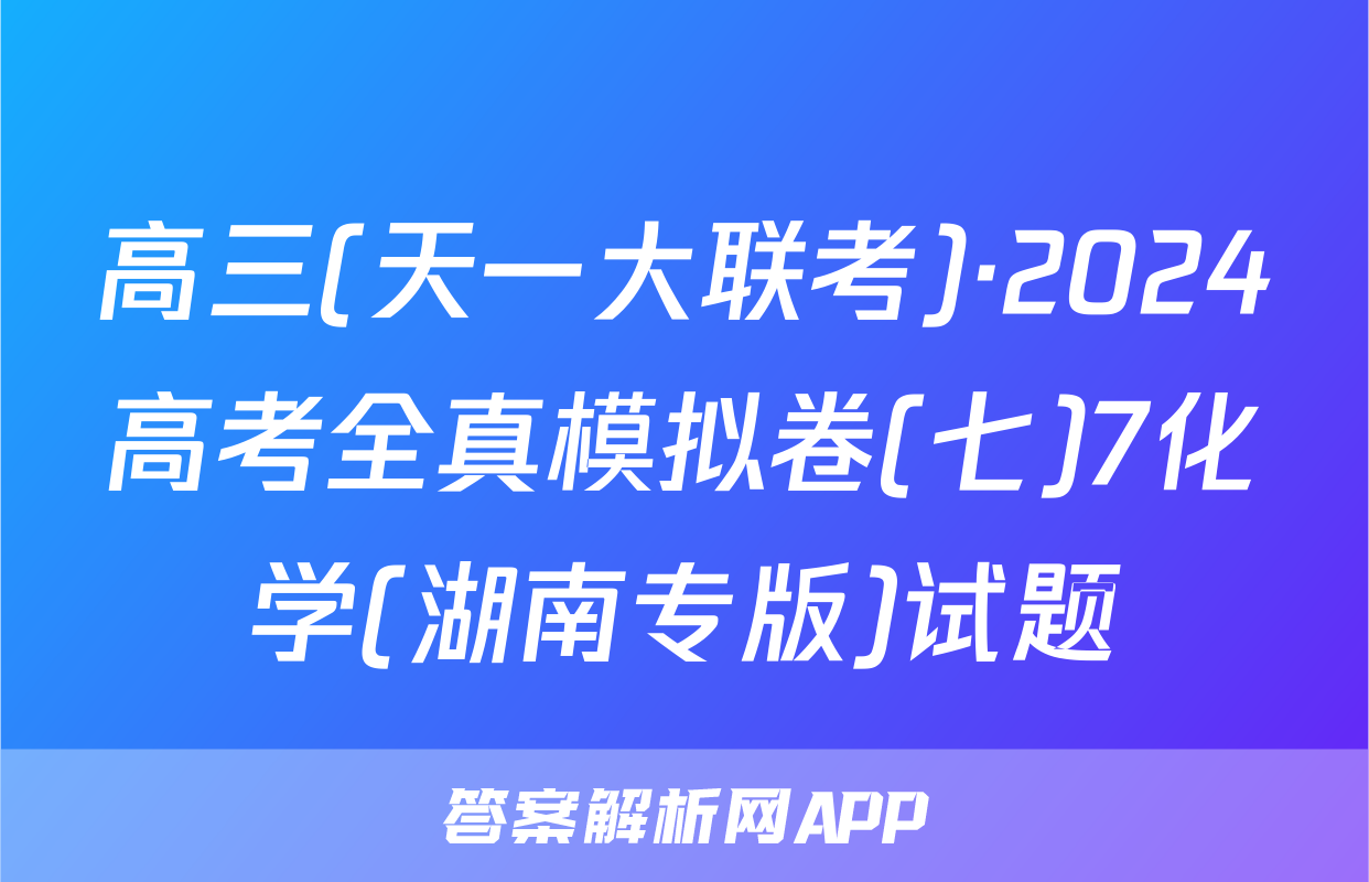 高三(天一大联考)·2024高考全真模拟卷(七)7化学(湖南专版)试题