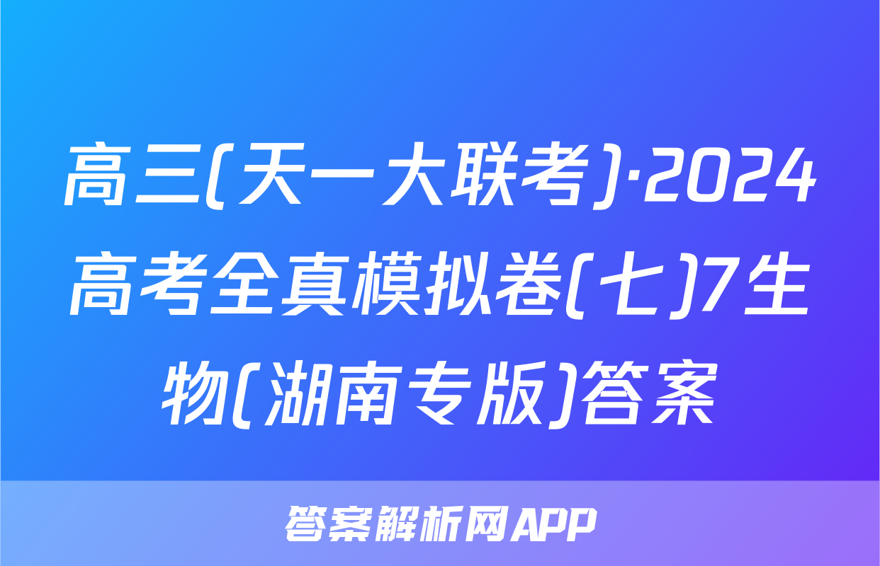 高三(天一大联考)·2024高考全真模拟卷(七)7生物(湖南专版)答案