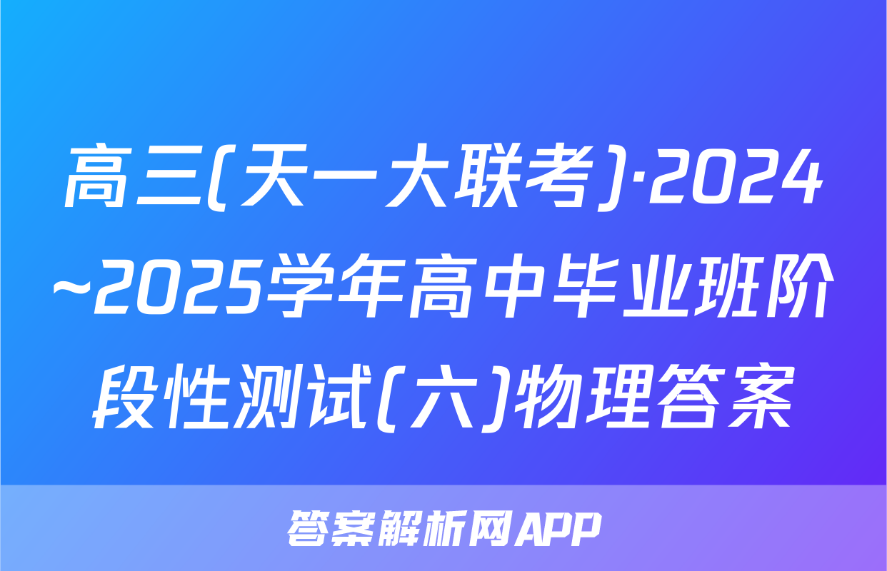 高三(天一大联考)·2024~2025学年高中毕业班阶段性测试(六)物理答案