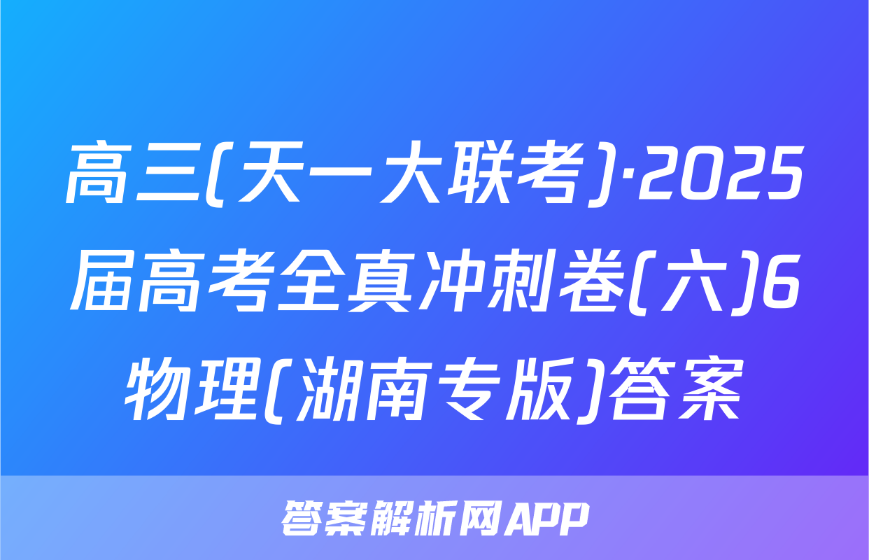 高三(天一大联考)·2025届高考全真冲刺卷(六)6物理(湖南专版)答案