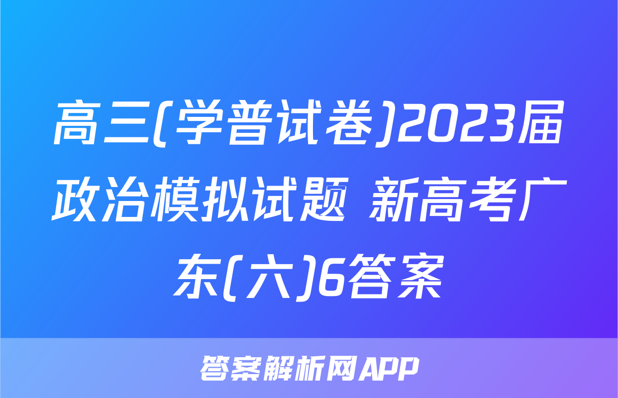 高三(学普试卷)2023届政治模拟试题 新高考广东(六)6答案