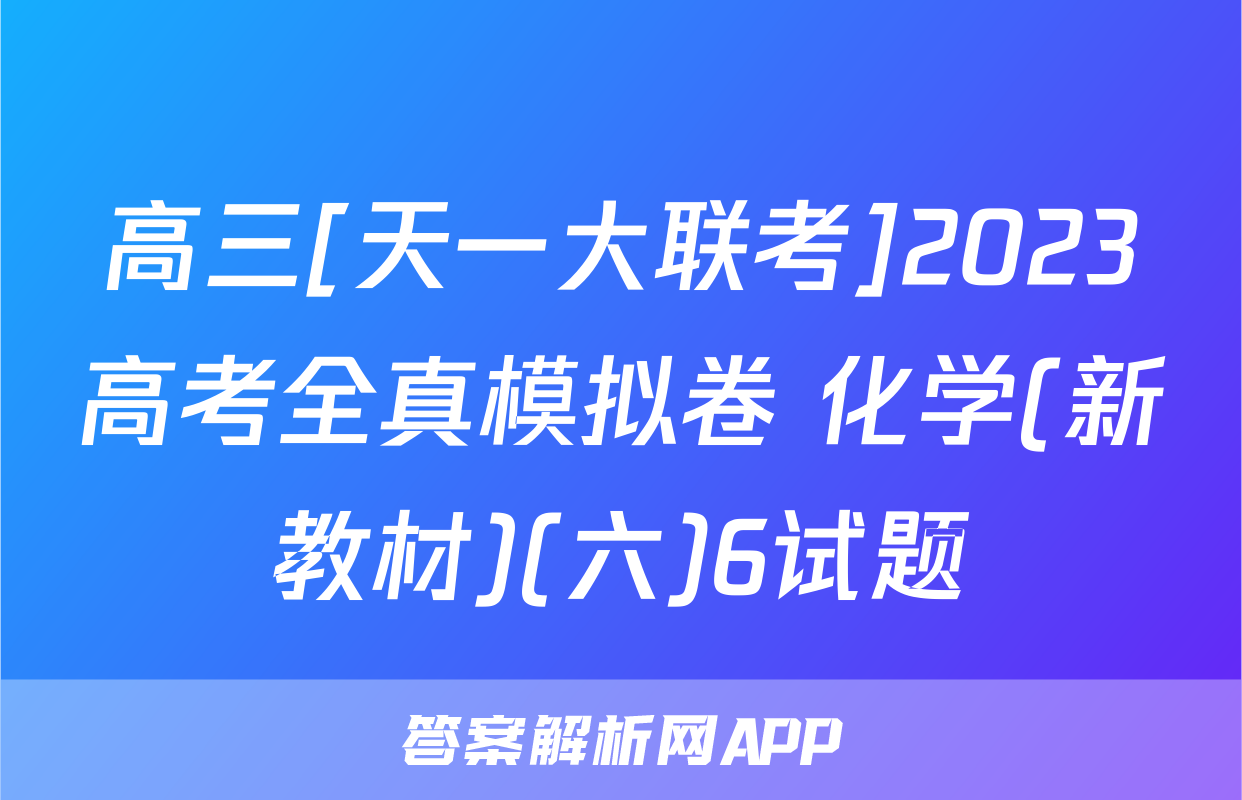高三[天一大联考]2023高考全真模拟卷 化学(新教材)(六)6试题