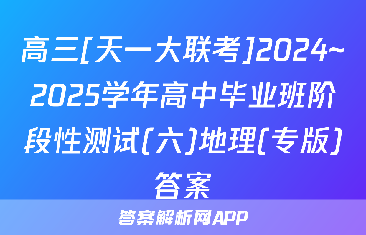 高三[天一大联考]2024~2025学年高中毕业班阶段性测试(六)地理(专版)答案