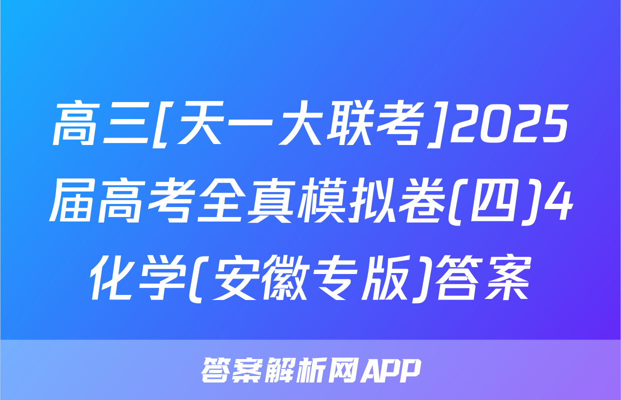 高三[天一大联考]2025届高考全真模拟卷(四)4化学(安徽专版)答案