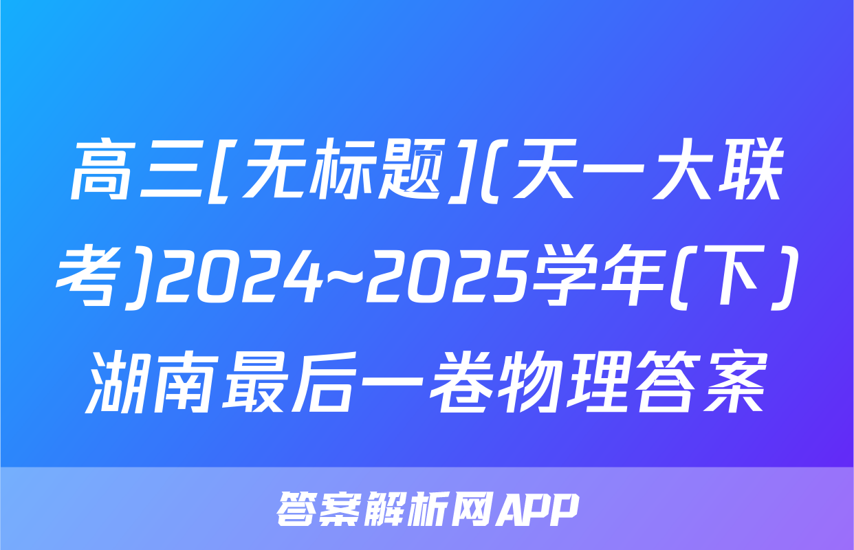 高三[无标题](天一大联考)2024~2025学年(下)湖南最后一卷物理答案