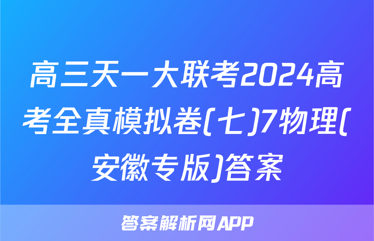 高三天一大联考2024高考全真模拟卷(七)7物理(安徽专版)答案