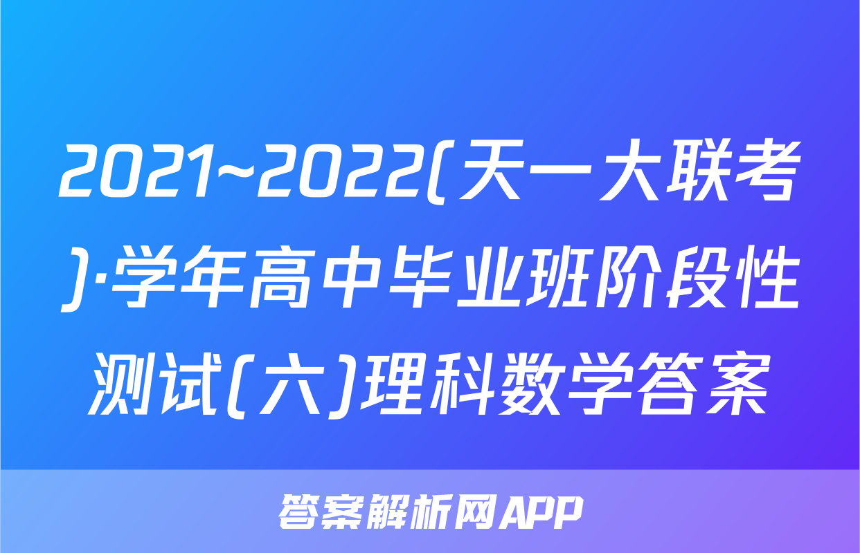 2021~2022(天一大联考)·学年高中毕业班阶段性测试(六)理科数学答案