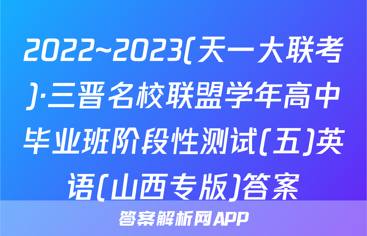 2022~2023(天一大联考)·三晋名校联盟学年高中毕业班阶段性测试(五)英语(山西专版)答案