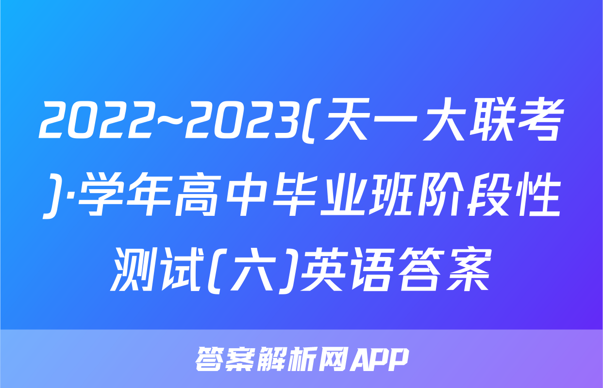 2022~2023(天一大联考)·学年高中毕业班阶段性测试(六)英语答案