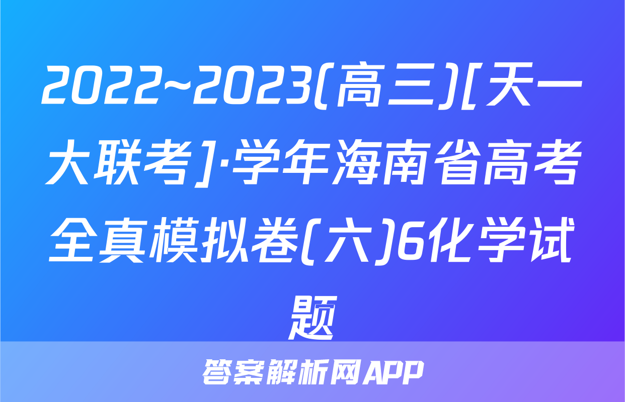 2022~2023(高三)[天一大联考]·学年海南省高考全真模拟卷(六)6化学试题