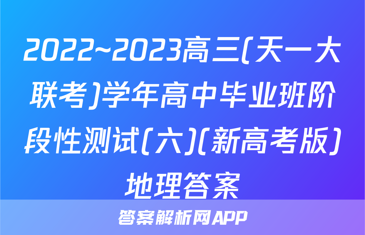 2022~2023高三(天一大联考)学年高中毕业班阶段性测试(六)(新高考版)地理答案