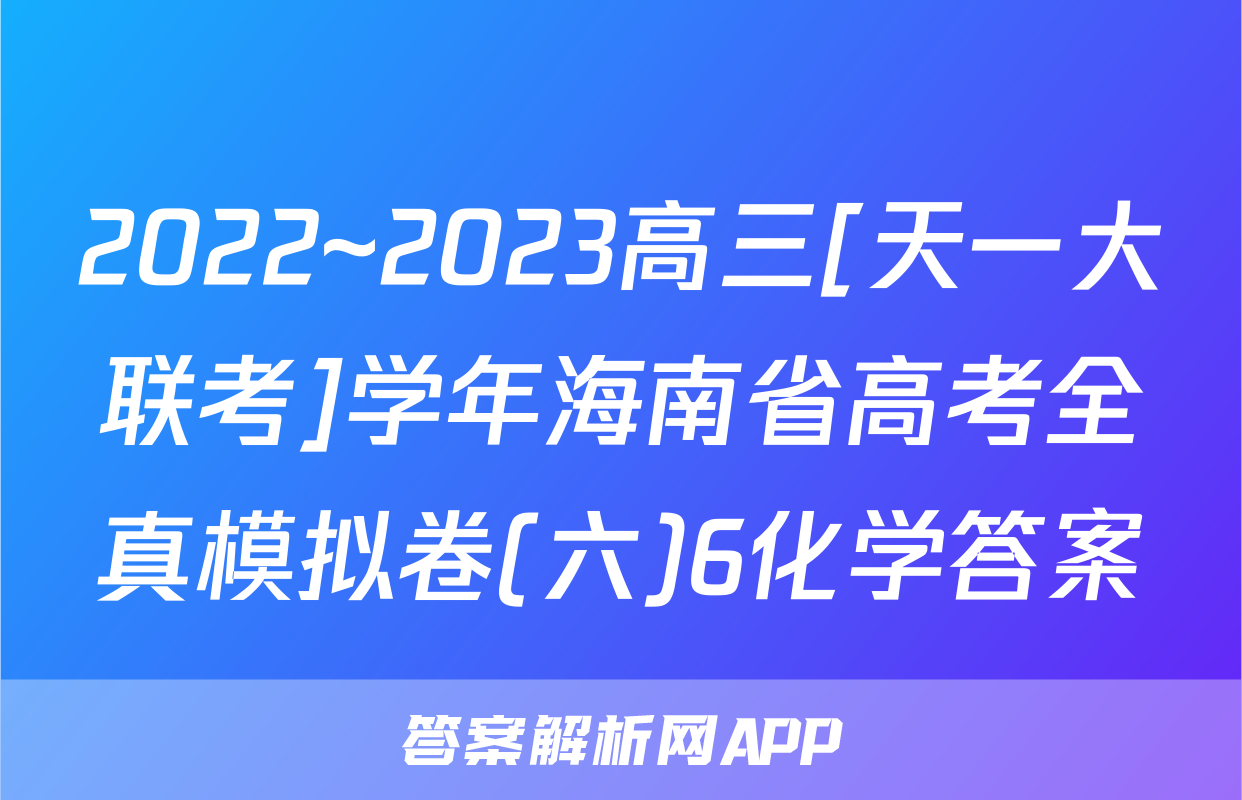 2022~2023高三[天一大联考]学年海南省高考全真模拟卷(六)6化学答案
