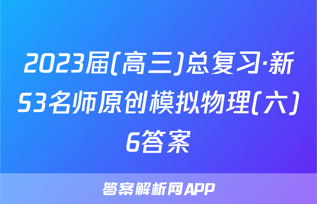 2023届(高三)总复习·新S3名师原创模拟物理(六)6答案