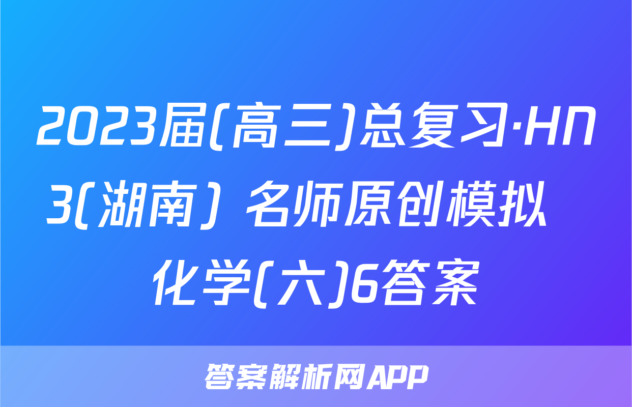 2023届(高三)总复习·HN3(湖南) 名师原创模拟  化学(六)6答案
