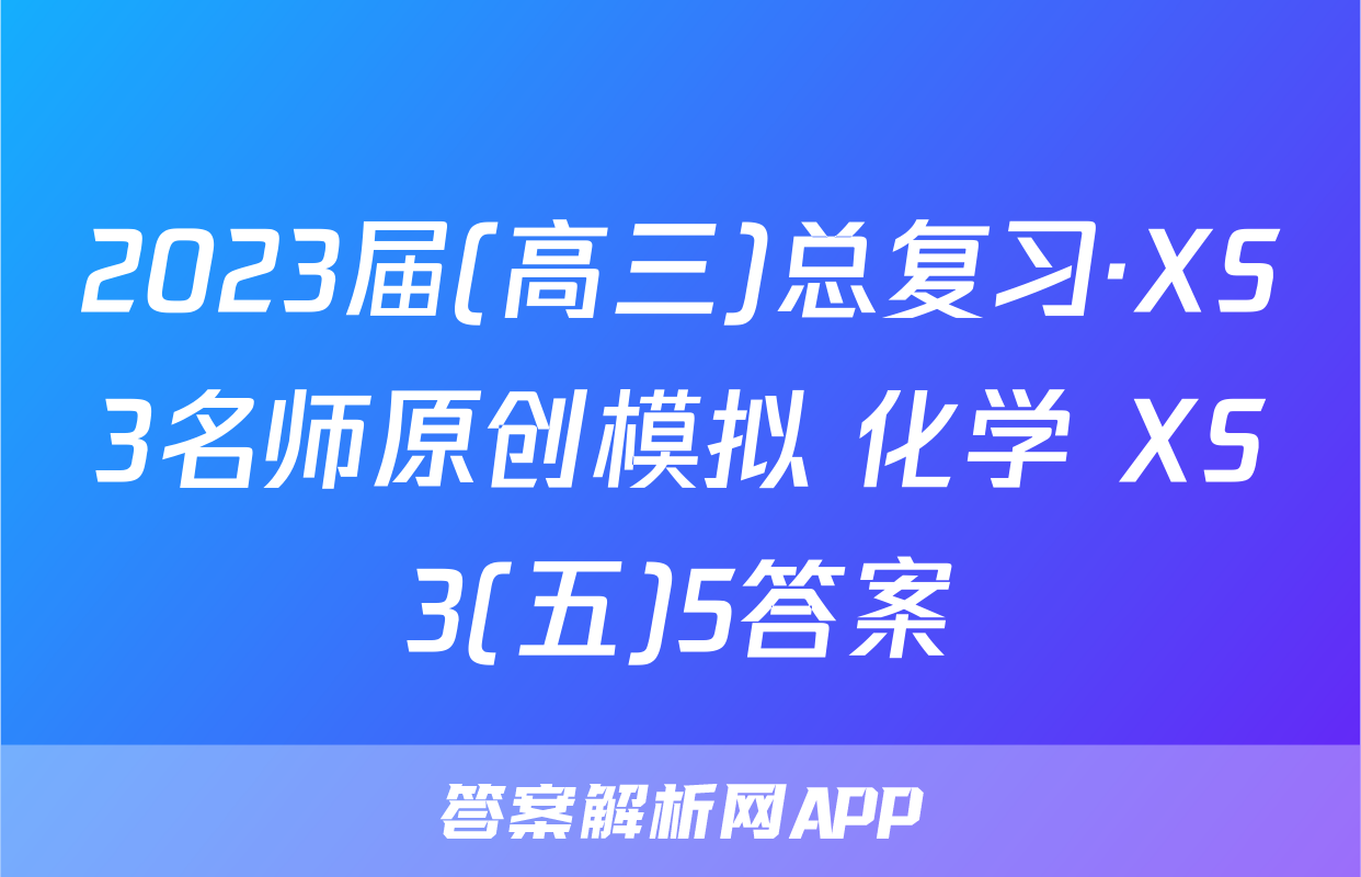 2023届(高三)总复习·XS3名师原创模拟 化学 XS3(五)5答案