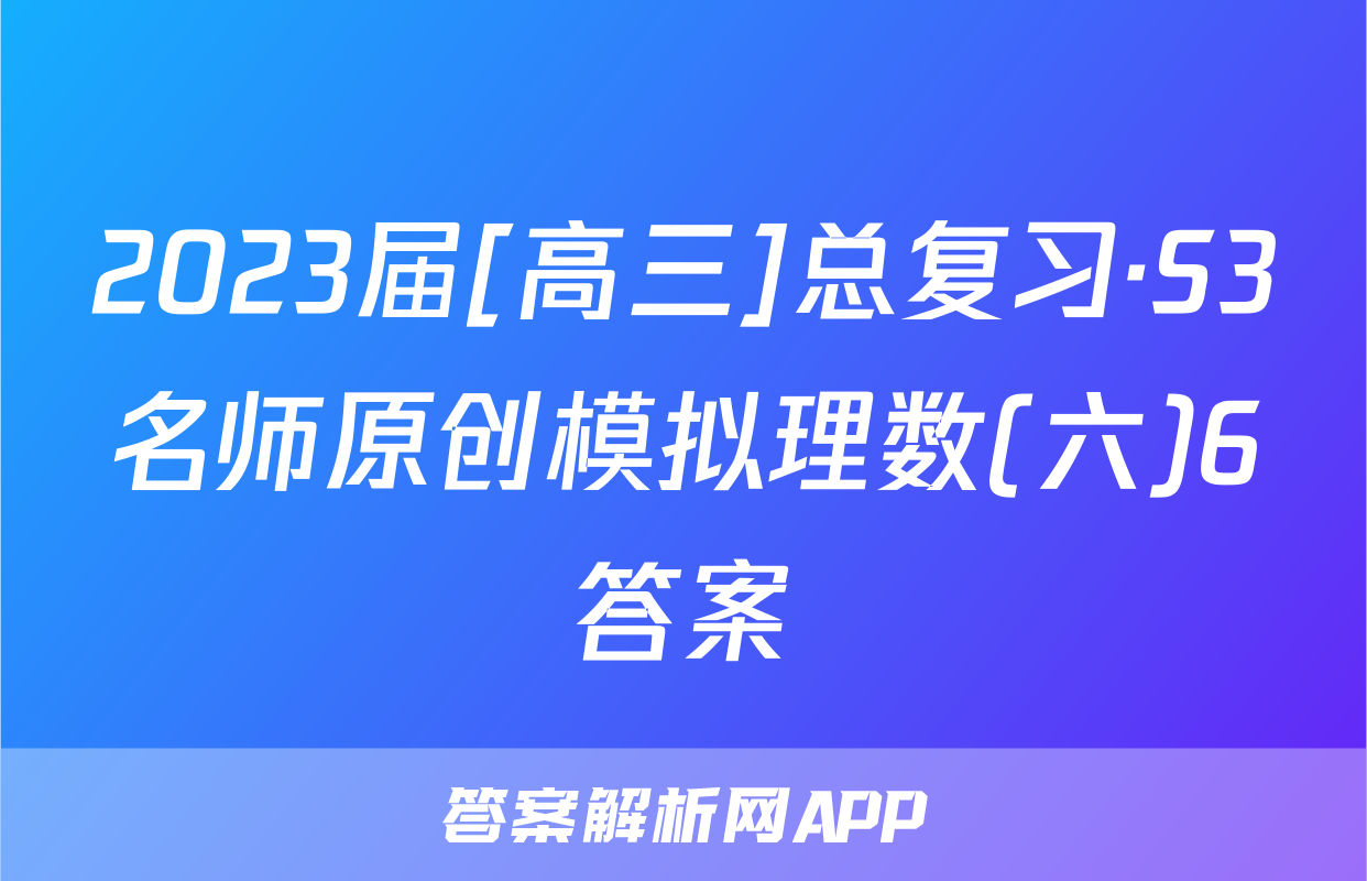 2023届[高三]总复习·S3名师原创模拟理数(六)6答案