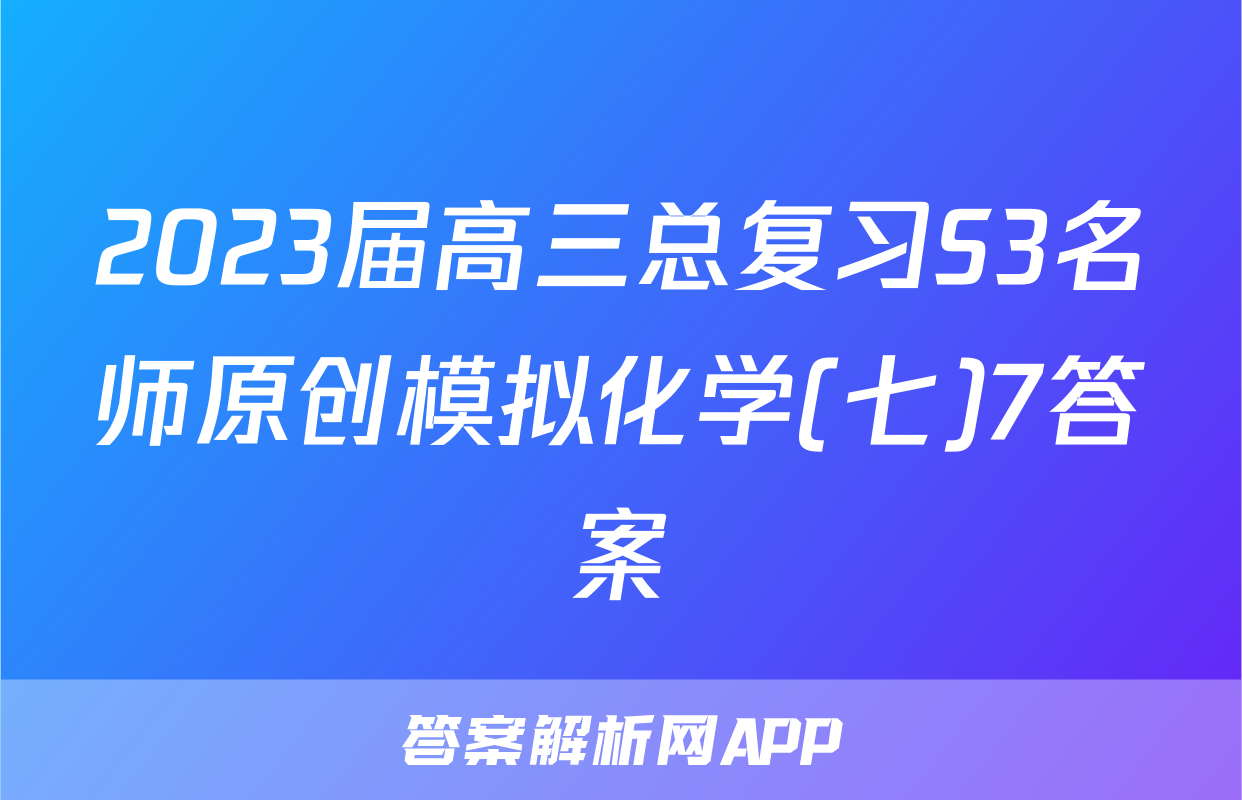 2023届高三总复习S3名师原创模拟化学(七)7答案