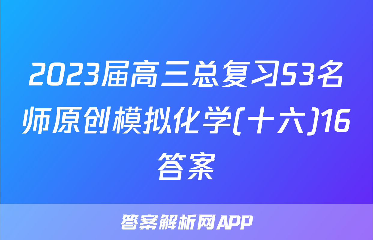 2023届高三总复习S3名师原创模拟化学(十六)16答案