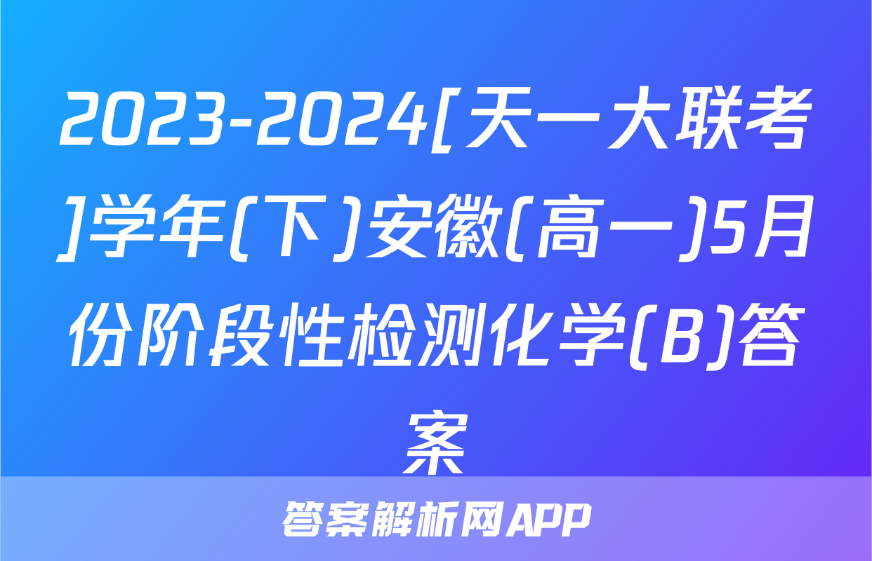 2023-2024[天一大联考]学年(下)安徽(高一)5月份阶段性检测化学(B)答案