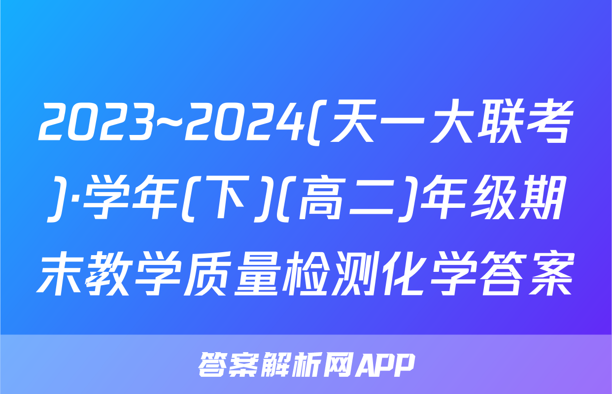 2023~2024(天一大联考)·学年(下)(高二)年级期末教学质量检测化学答案