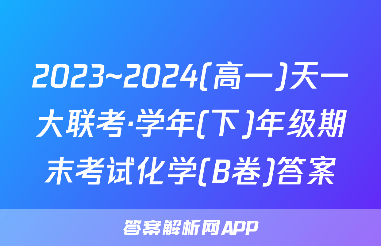 2023~2024(高一)天一大联考·学年(下)年级期末考试化学(B卷)答案