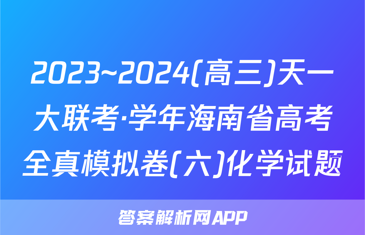 2023~2024(高三)天一大联考·学年海南省高考全真模拟卷(六)化学试题
