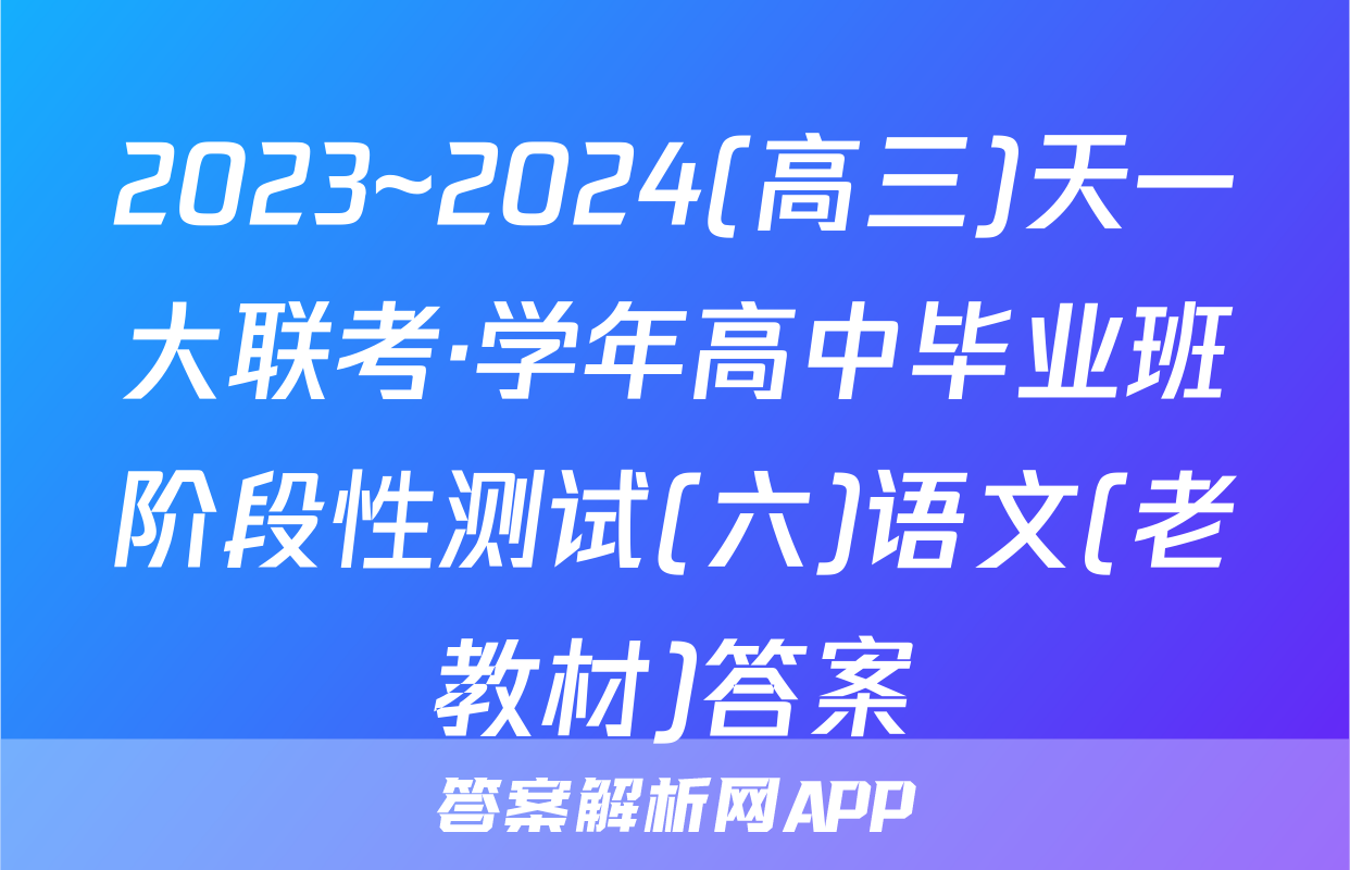 2023~2024(高三)天一大联考·学年高中毕业班阶段性测试(六)语文(老教材)答案