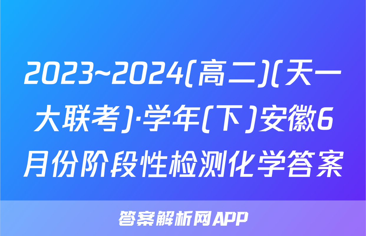 2023~2024(高二)(天一大联考)·学年(下)安徽6月份阶段性检测化学答案