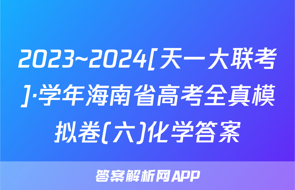 2023~2024[天一大联考]·学年海南省高考全真模拟卷(六)化学答案