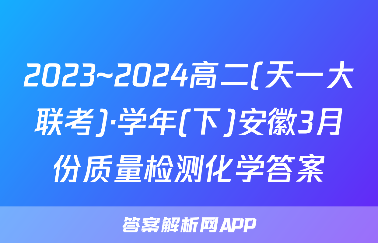 2023~2024高二(天一大联考)·学年(下)安徽3月份质量检测化学答案