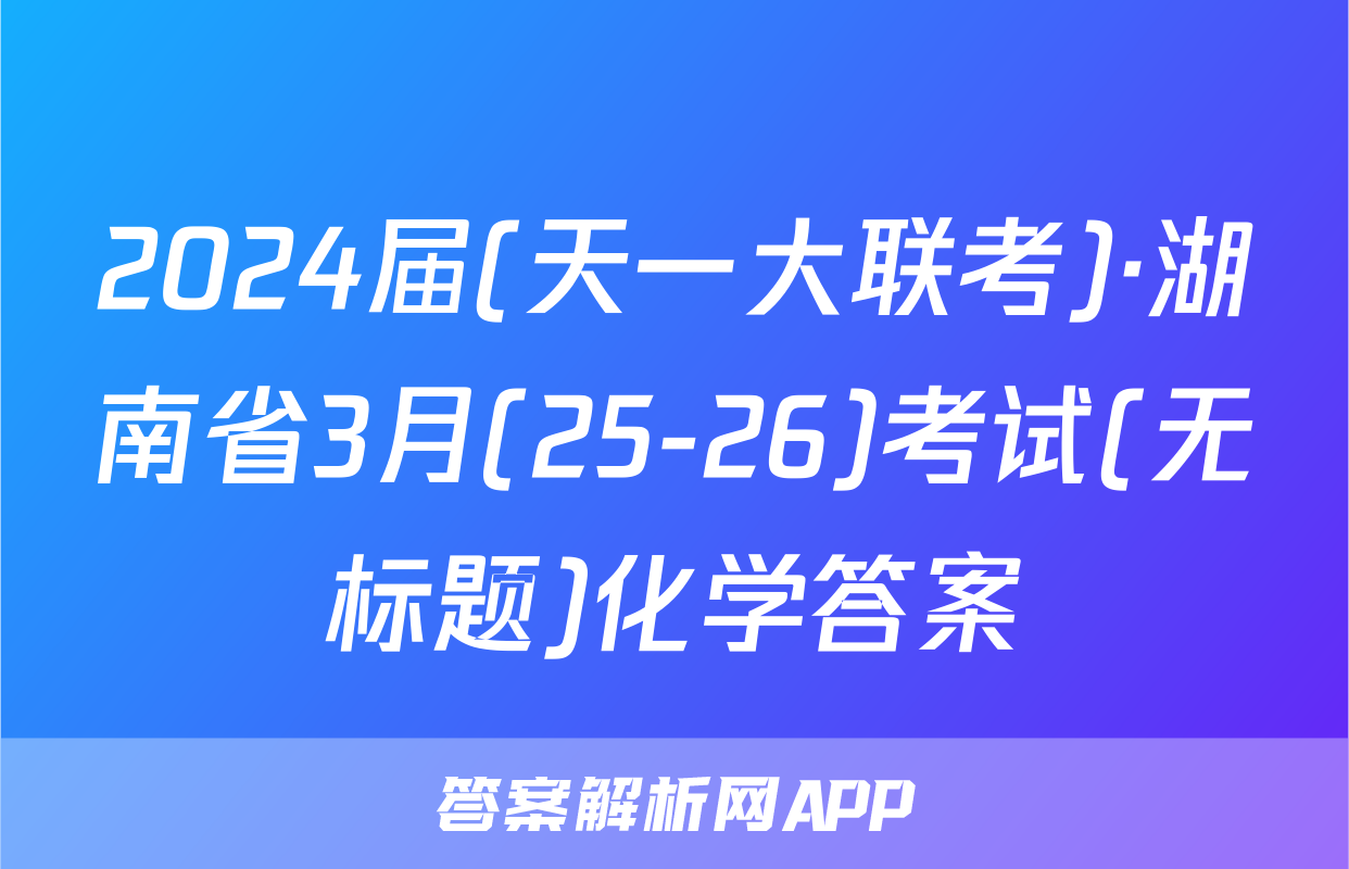 2024届(天一大联考)·湖南省3月(25-26)考试(无标题)化学答案