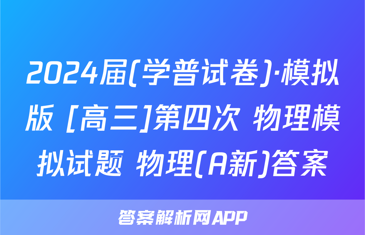 2024届(学普试卷)·模拟版 [高三]第四次 物理模拟试题 物理(A新)答案