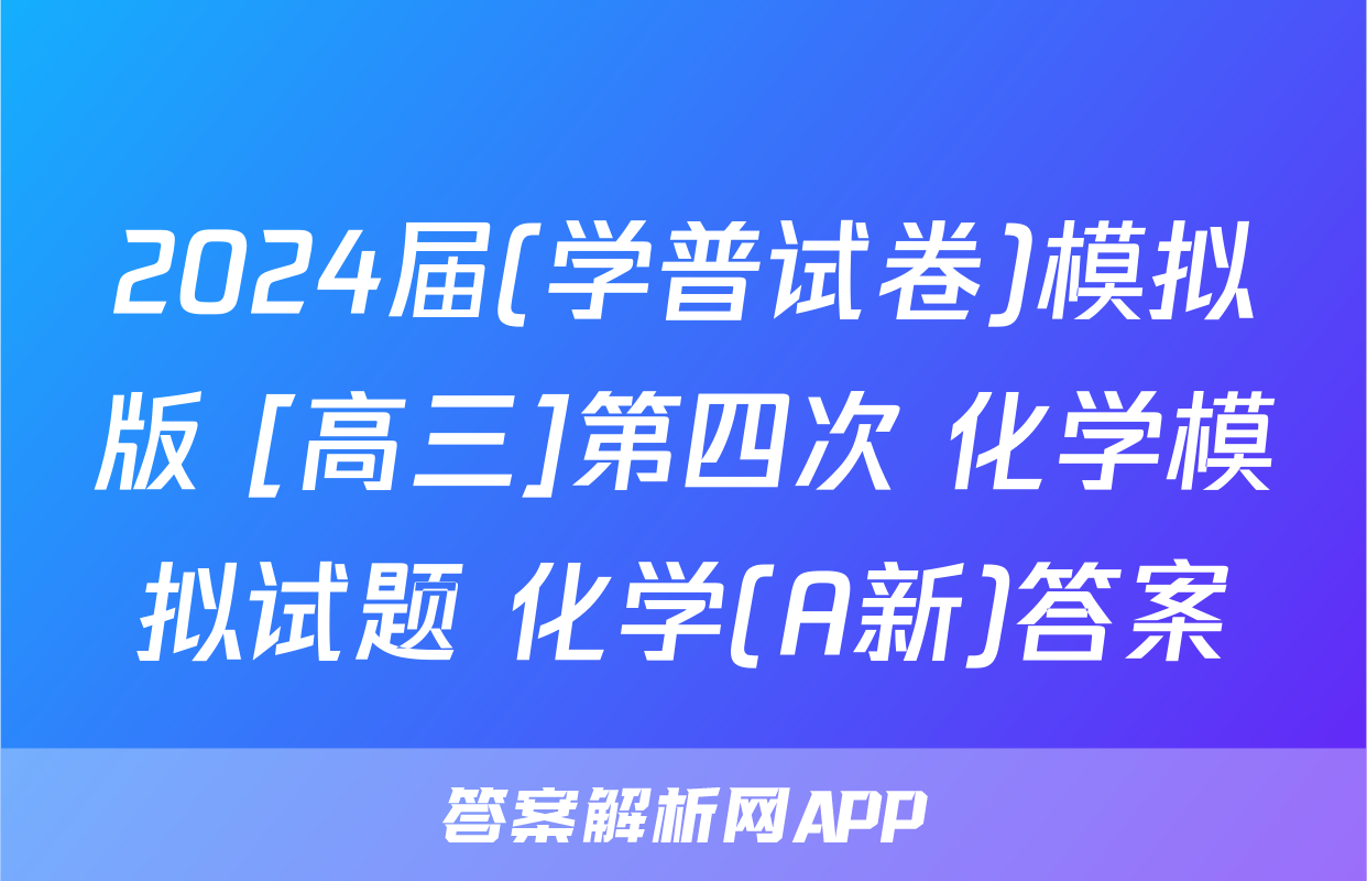 2024届(学普试卷)模拟版 [高三]第四次 化学模拟试题 化学(A新)答案