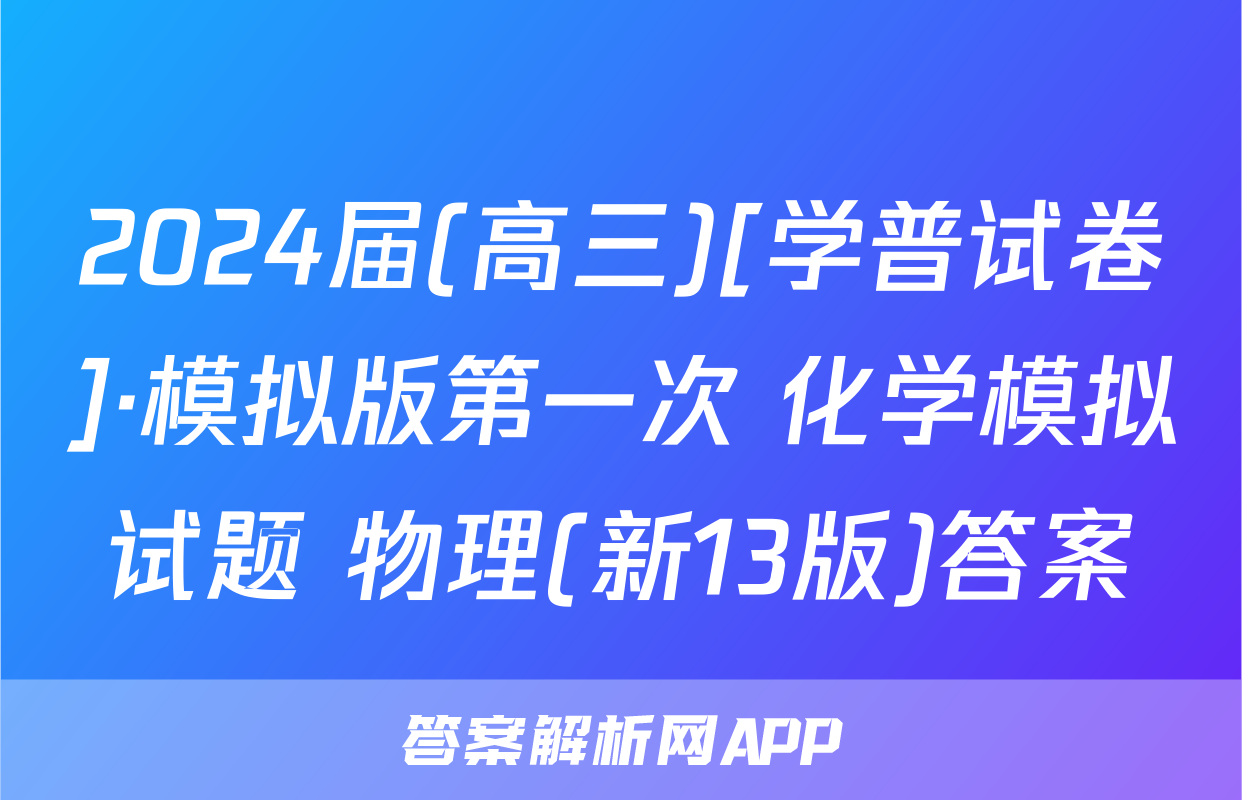 2024届(高三)[学普试卷]·模拟版第一次 化学模拟试题 物理(新13版)答案