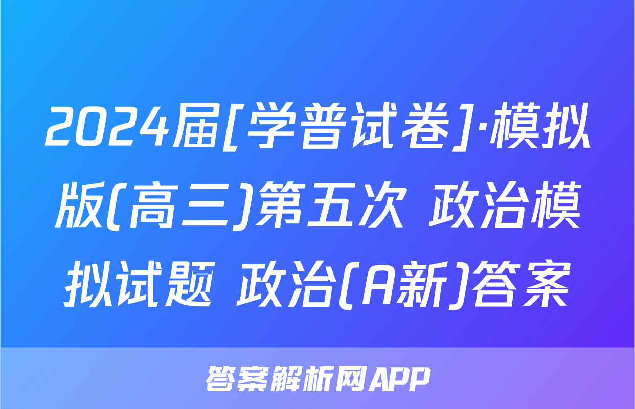 2024届[学普试卷]·模拟版(高三)第五次 政治模拟试题 政治(A新)答案