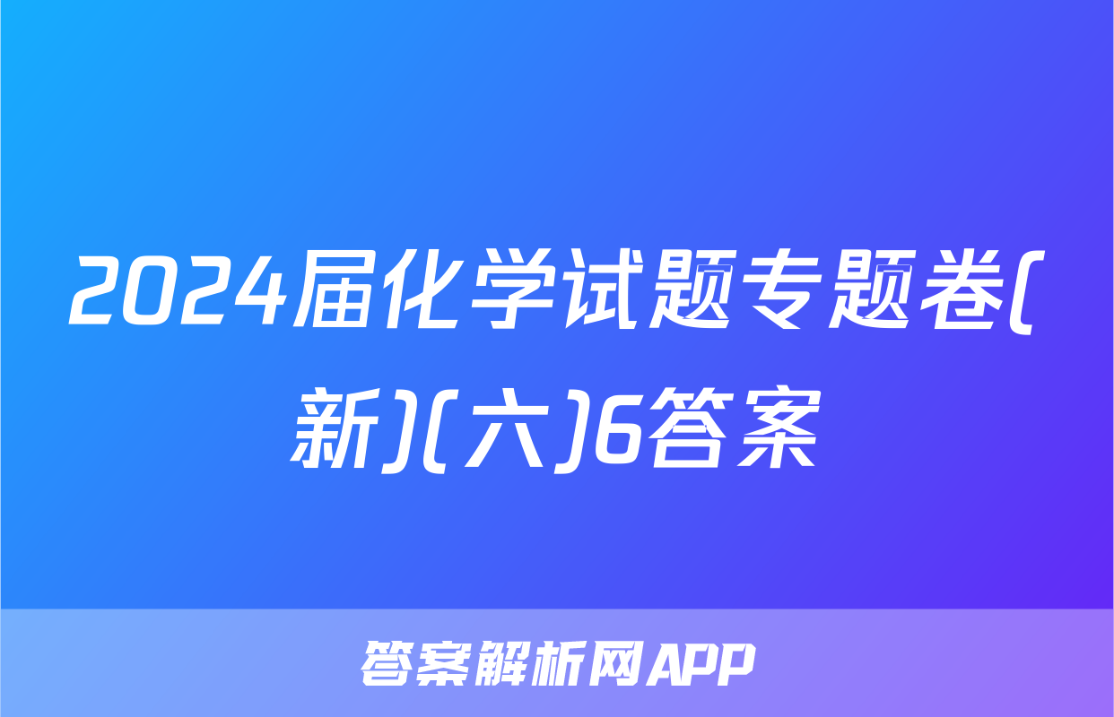 2024届化学试题专题卷(新)(六)6答案