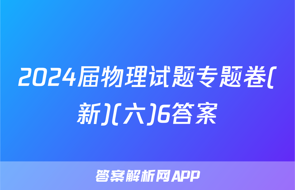 2024届物理试题专题卷(新)(六)6答案
