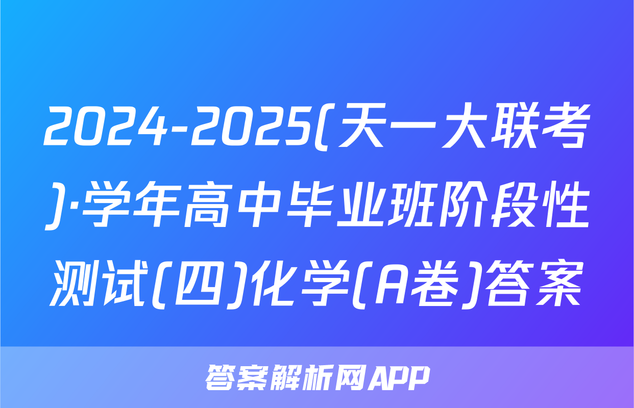 2024-2025(天一大联考)·学年高中毕业班阶段性测试(四)化学(A卷)答案