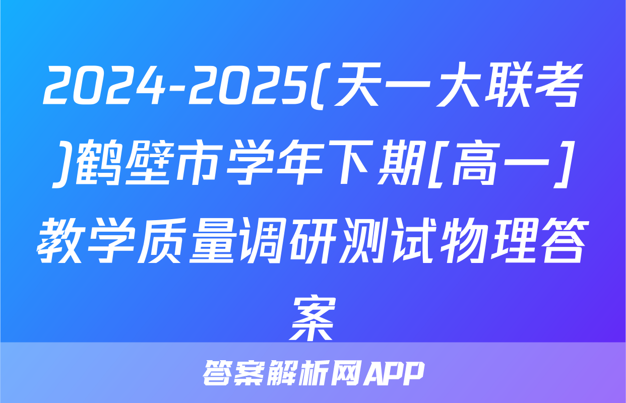 2024-2025(天一大联考)鹤壁市学年下期[高一]教学质量调研测试物理答案