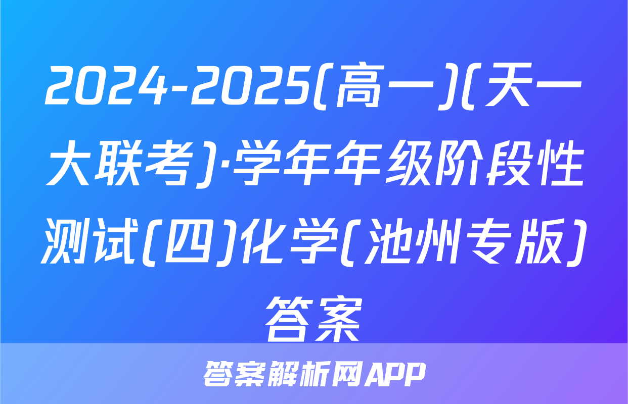 2024-2025(高一)(天一大联考)·学年年级阶段性测试(四)化学(池州专版)答案