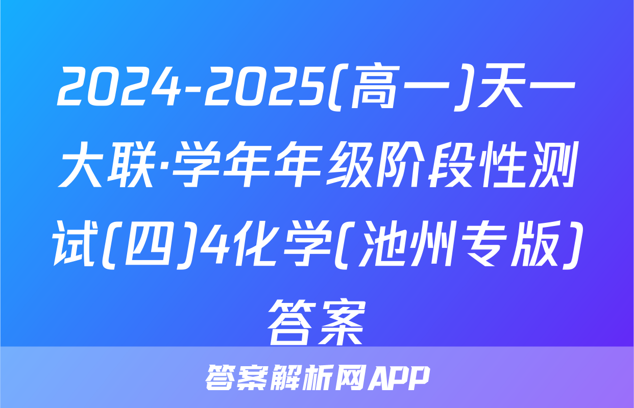2024-2025(高一)天一大联·学年年级阶段性测试(四)4化学(池州专版)答案