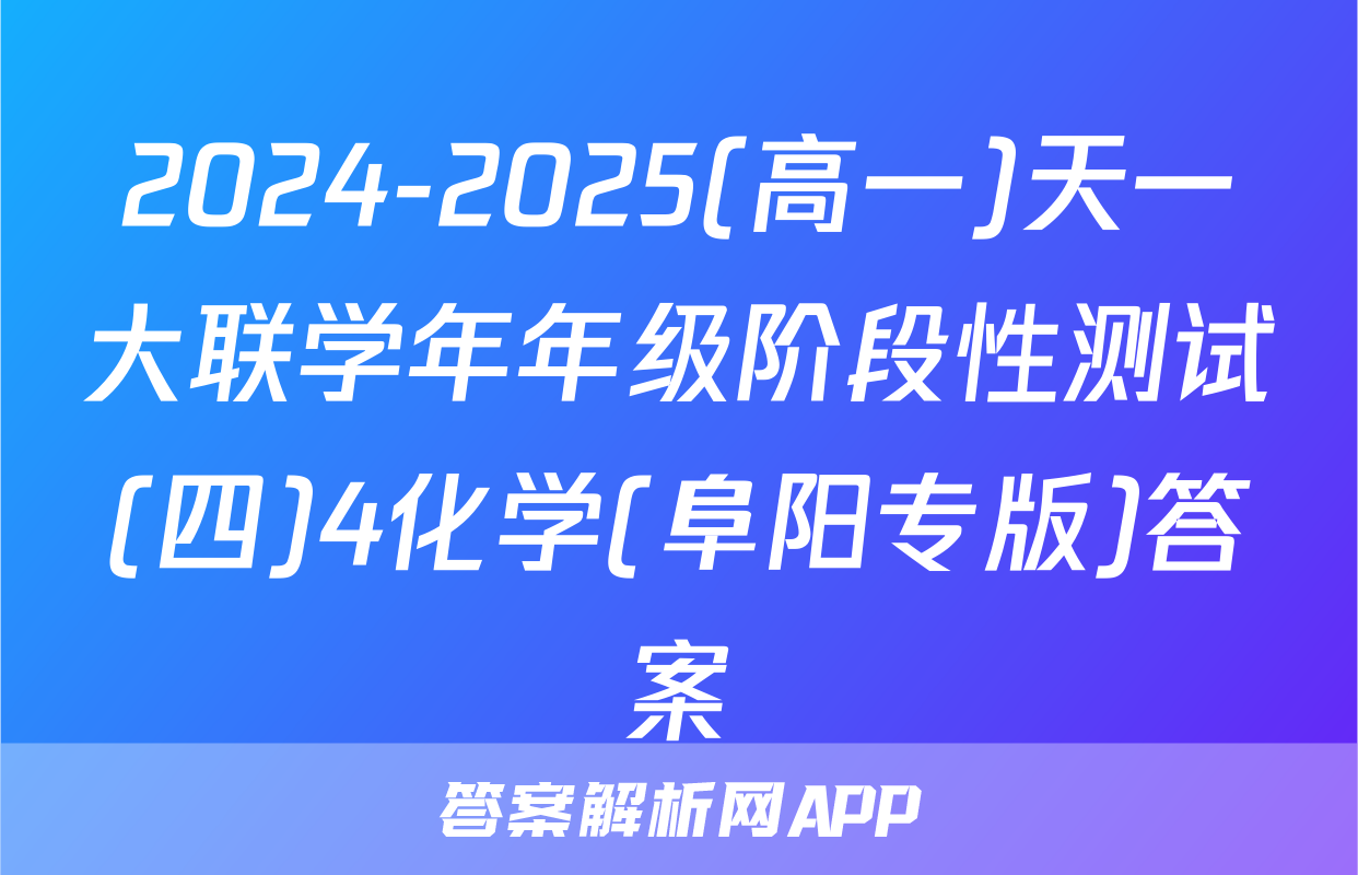 2024-2025(高一)天一大联学年年级阶段性测试(四)4化学(阜阳专版)答案