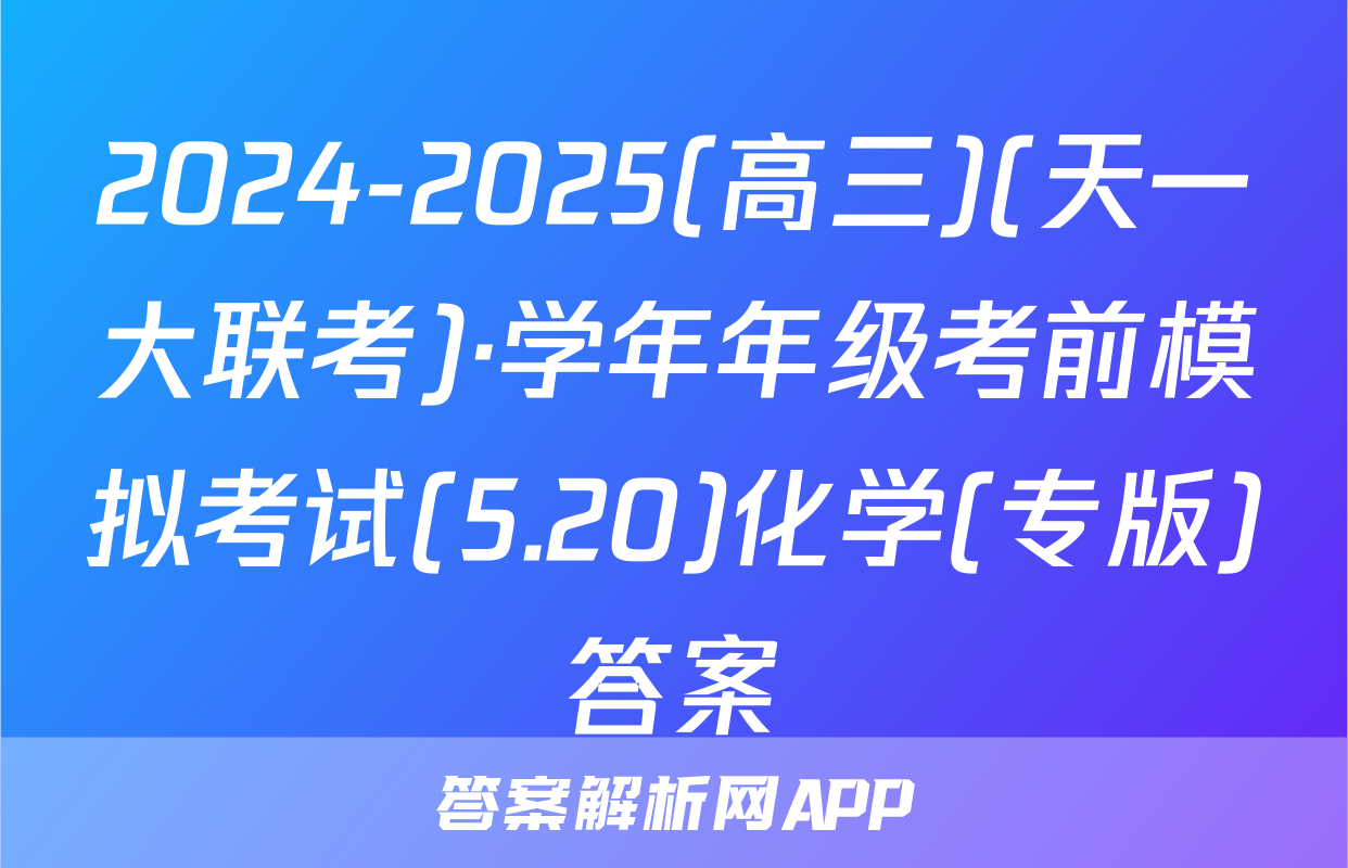 2024-2025(高三)(天一大联考)·学年年级考前模拟考试(5.20)化学(专版)答案