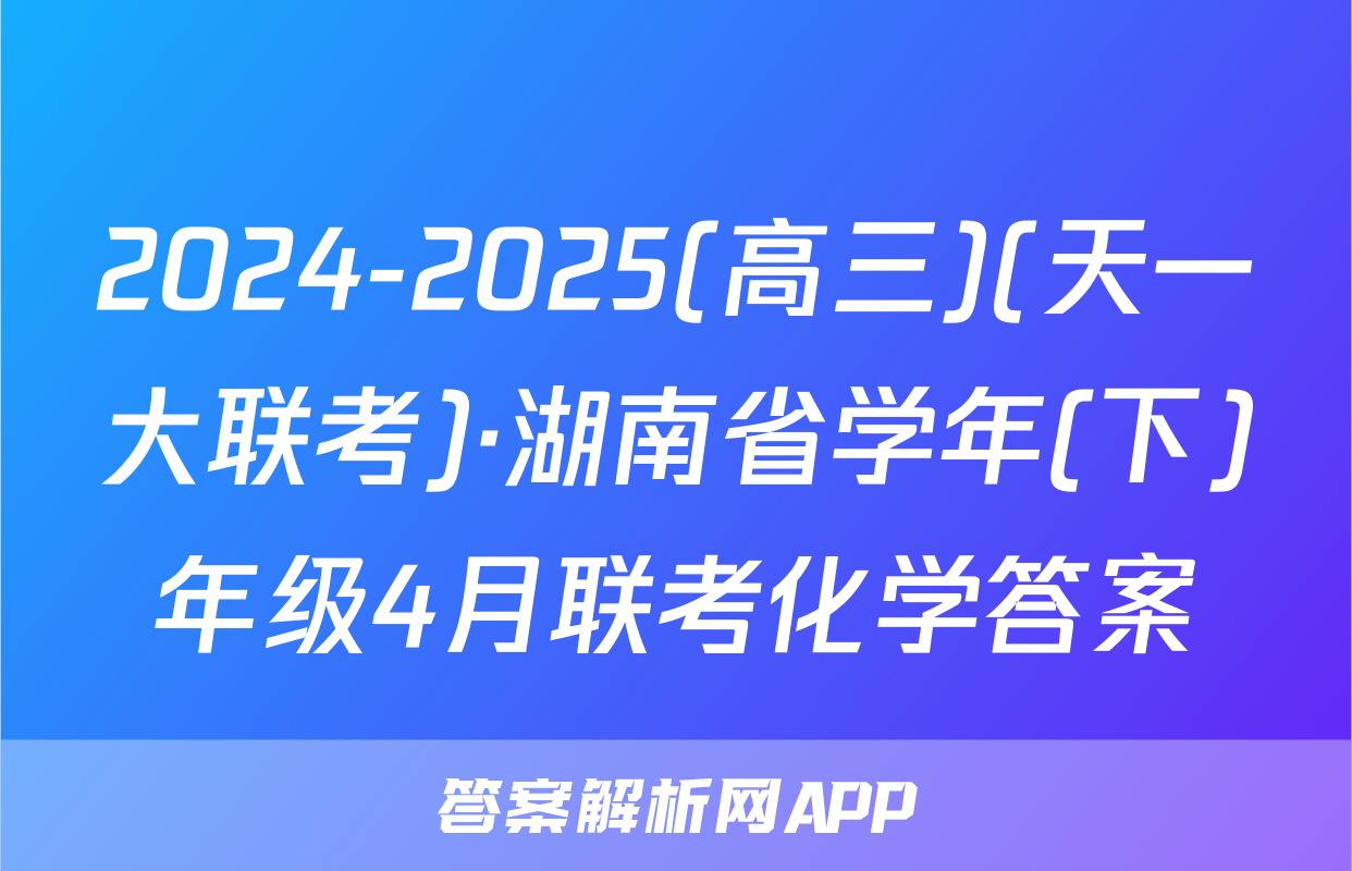 2024-2025(高三)(天一大联考)·湖南省学年(下)年级4月联考化学答案