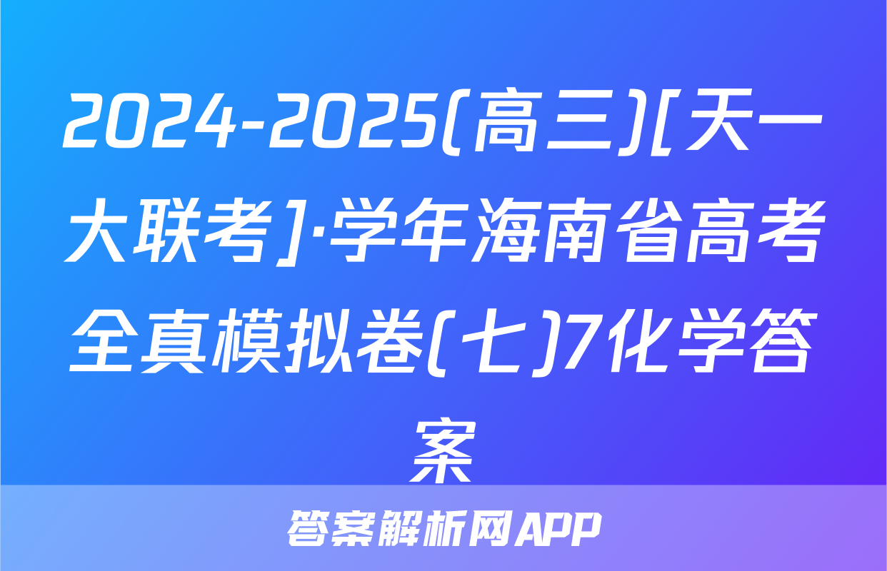 2024-2025(高三)[天一大联考]·学年海南省高考全真模拟卷(七)7化学答案