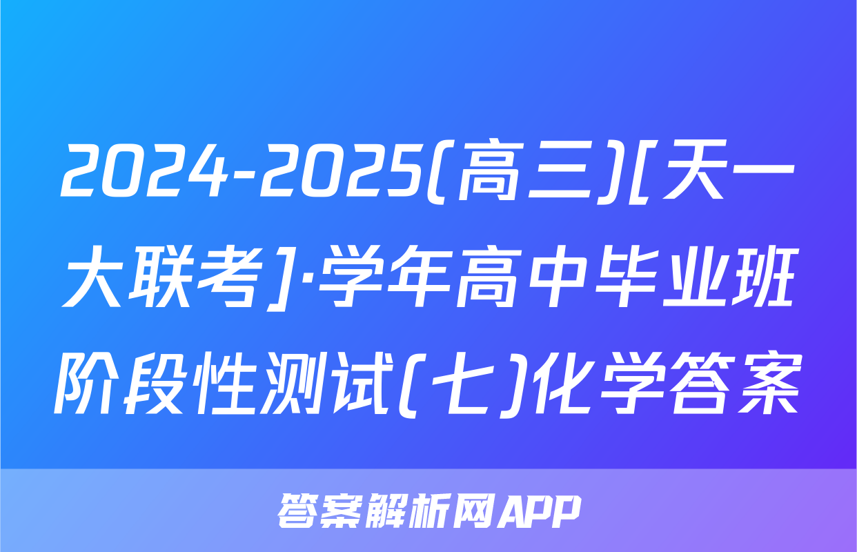 2024-2025(高三)[天一大联考]·学年高中毕业班阶段性测试(七)化学答案