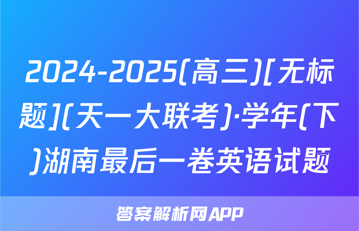 2024-2025(高三)[无标题](天一大联考)·学年(下)湖南最后一卷英语试题